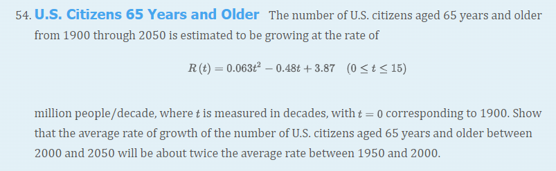 54. U.S. Citizens 65 Years and Older The number of U.S. citizens aged 65 years and older
from 1900 through 2050 is estimated to be growing at the rate of
R(t) = 0.063ť² – 0.48t + 3.87 (0 <t < 15)
million people/decade, where t is measured in decades, with t = 0 corresponding to 1900. Show
that the average rate of growth of the number of U.S. citizens aged 65 years and older between
2000 and 2050 will be about twice the average rate between 1950 and 2000.
