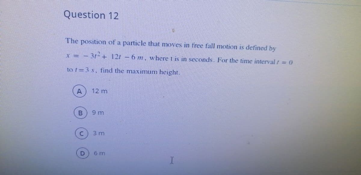 Question 12
The position of a particle that moves in free fall motion is defined by
-3r-+ 12r -6 m, where t is in seconds. For the time interval t = 0
to /=3 s, find the maximum height.
A
12 m
9 m
3 m
D
6 m
B.
C.
