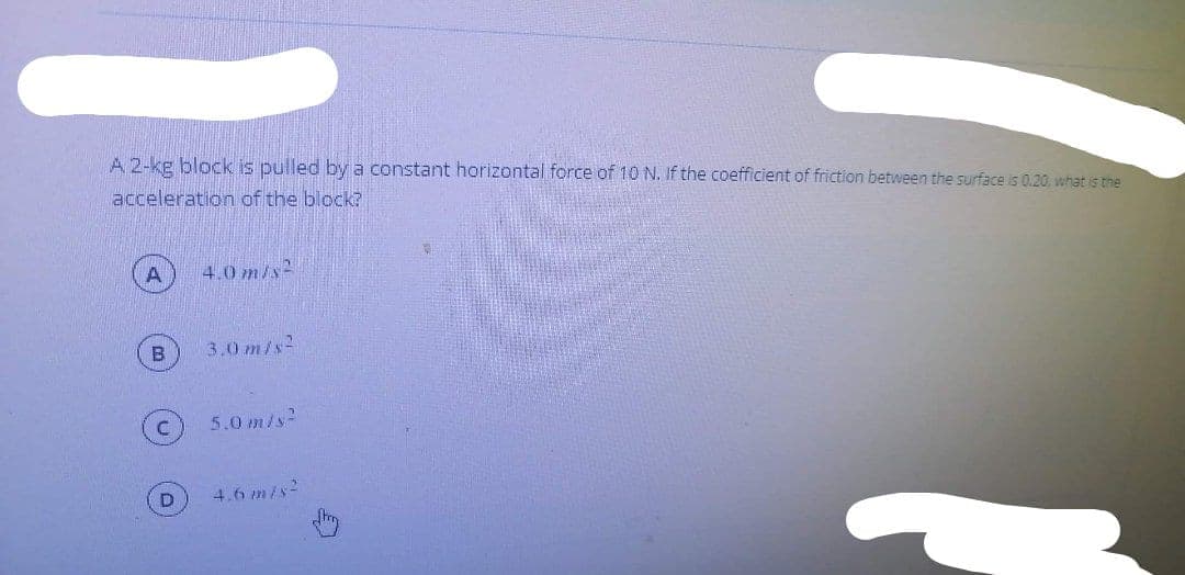 A 2-kg block is pulled by a constant horizontal force of 10 N. If the coefficient of friction between the surface is 0.20. what is the
acceleration of the block?
A
4.0 m/s2
3.0 m/s2
5.0 m/s2
4.6 m/s
