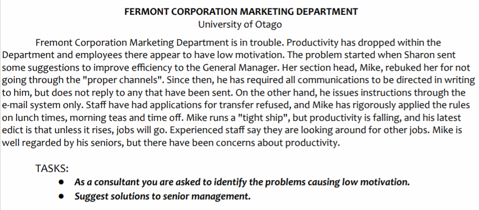 FERMONT CORPORATION MARKETING DEPARTMENT
University of Otago
Fremont Corporation Marketing Department is in trouble. Productivity has dropped within the
Department and employees there appear to have low motivation. The problem started when Sharon sent
some suggestions to improve efficiency to the General Manager. Her section head, Mike, rebuked her for not
going through the "proper channels". Since then, he has required all communications to be directed in writing
to him, but does not reply to any that have been sent. On the other hand, he issues instructions through the
e-mail system only. Staff have had applications for transfer refused, and Mike has rigorously applied the rules
on lunch times, morning teas and time off. Mike runs a "tight ship", but productivity is falling, and his latest
edict is that unless it rises, jobs will go. Experienced staff say they are looking around for other jobs. Mike is
well regarded by his seniors, but there have been concerns about productivity.
TASKS:
As a consultant you are asked to identify the problems causing low motivation.
• Suggest solutions to senior management.
