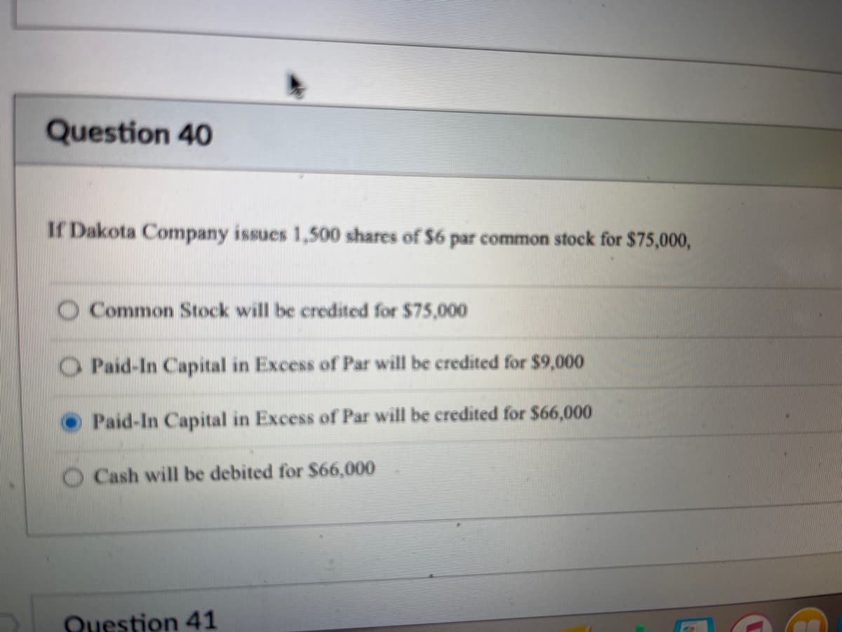 Question 40
If Dakota Company issues 1,500 shares of $6 par common stock for $75,000,
Common Stock will be credited for $75,000
O Paid-In Capital in Excess of Par will be credited for $9,000
Paid-In Capital in Excess of Par will be credited for $66,000
Cash will be debited for $66,000
Question 41
