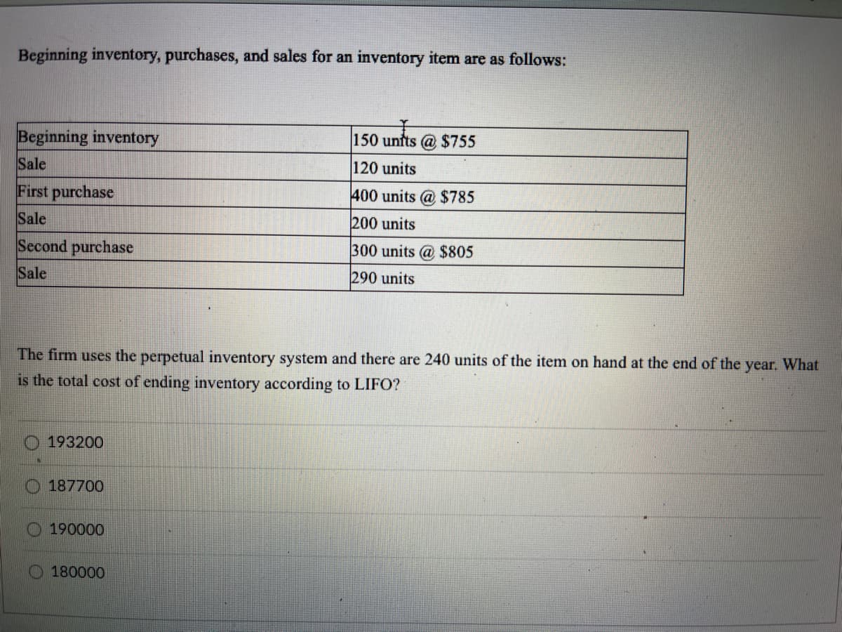 Beginning inventory, purchases, and sales for an inventory item are as follows:
Beginning inventory
Sale
150 unfts @ $755
120 units
First purchase
400 units
$785
Sale
200 units
Second purchase
300 units @ $805
Sale
290 units
The firm uses the perpetual inventory system and there are 240 units of the item on hand at the end of the year. What
is the total cost of ending inventory according to LIFO?
O 193200
187700
190000
O 180000
