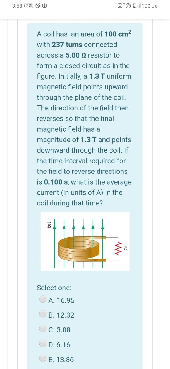 3:58 37 O &
O?O 100 Jo
A coil has an area of 100 cm?
with 237 turns connected
across a 5.00 N resistor to
form a closed circuit as in the
figure. Initially, a 1.3 T uniform
magnetic field points upward
through the plane of the coil.
The direction of the field then
reverses so that the final
magnetic field has a
magnitude of 1.3 T and points
downward through the coil. If
the time interval required for
the field to reverse directions
is 0.100 s, what is the average
current (in units of A) in the
coil during that time?
В
R
Select one:
A. 16.95
В. 12.32
C. 3.08
D. 6.16
E. 13.86
