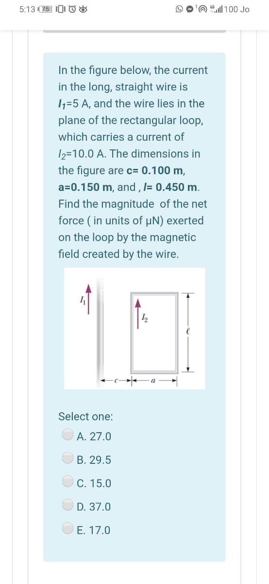 5:13 (75 0 O 8
'O 4l| 100 Jo
In the figure below, the current
in the long, straight wire is
11=5 A, and the wire lies in the
plane of the rectangular loop,
which carries a current of
12=10.0 A. The dimensions in
the figure are c= 0.100 m,
a=0.150 m, and , l= 0.450 m.
Find the magnitude of the net
force ( in units of µN) exerted
on the loop by the magnetic
field created by the wire.
Select one:
A. 27.0
B. 29.5
C. 15.0
D. 37.0
E. 17.0
