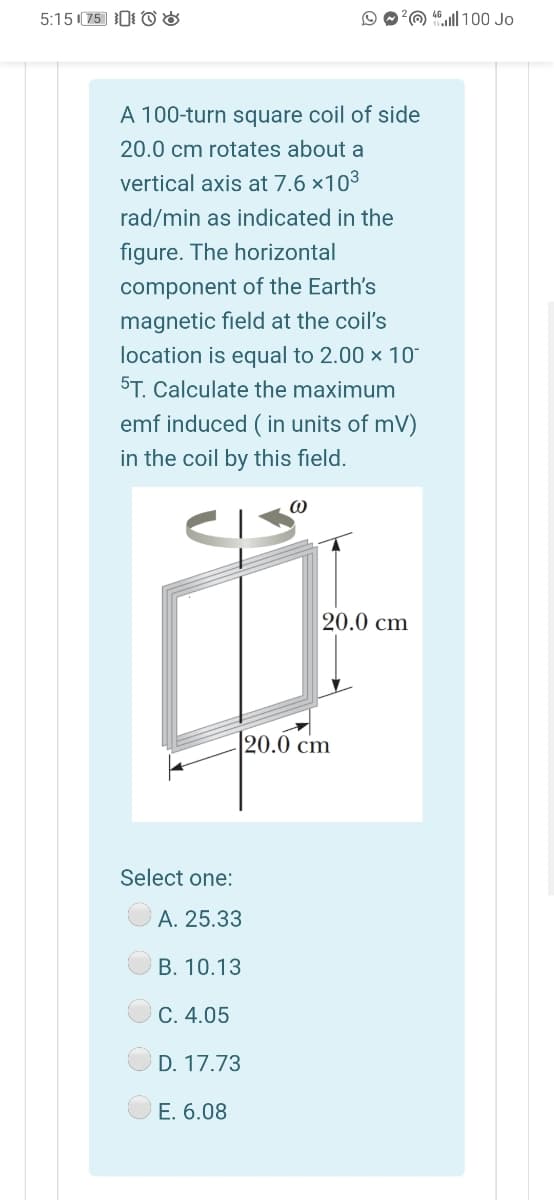 5:15 (75 0 O 8
2@ 40ill 100 Jo
A 100-turn square coil of side
20.0 cm rotates about a
vertical axis at 7.6 ×103
rad/min as indicated in the
figure. The horizontal
component of the Earth's
magnetic field at the coil's
location is equal to 2.00 × 10
5T. Calculate the maximum
emf induced ( in units of mV)
in the coil by this field.
20.0 cm
20.0 cm
Select one:
A. 25.33
B. 10.13
C. 4.05
D. 17.73
E. 6.08
