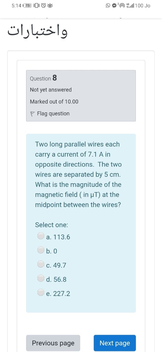 5:14 (75 0 O &
O?O ll 100 Jo
واختبارات
Question 8
Not yet answered
Marked out of 10.00
P Flag question
Two long parallel wires each
carry a current of 7.1 A in
opposite directions. The two
wires are separated by 5 cm.
What is the magnitude of the
magnetic field ( in µT) at the
midpoint between the wires?
Select one:
а. 113.6
b. 0
С. 49.7
d. 56.8
е. 227.2
Previous page
Next page
