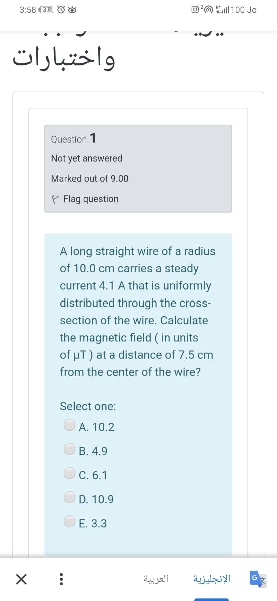 3:58 I37 O O
O?O l 100 Jo
واختبارات
Question 1
Not yet answered
Marked out of 9.00
P Flag question
A long straight wire of a radius
of 10.0 cm carries a steady
current 4.1 A that is uniformly
distributed through the cross-
section of the wire. Calculate
the magnetic field ( in units
of uT) at a distance of 7.5 cm
from the center of the wire?
Select one:
A. 10.2
В. 4.9
C. 6.1
D. 10.9
Е. 3.3
العربية
الإنجليزية
