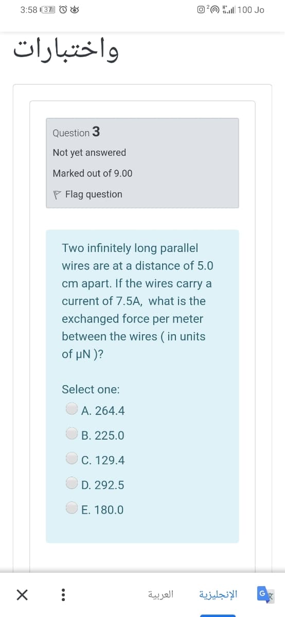 3:58 37 O &
O?O 100 Jo
واختبارات
Question 3
Not yet answered
Marked out of 9.00
P Flag question
Two infinitely long parallel
wires are at a distance of 5.0
cm apart. If the wires carry a
current of 7.5A, what is the
exchanged force per meter
between the wires ( in units
of µN )?
Select one:
A. 264.4
B. 225.0
C. 129.4
D. 292.5
E. 180.0
العربية
الإنجليزية
