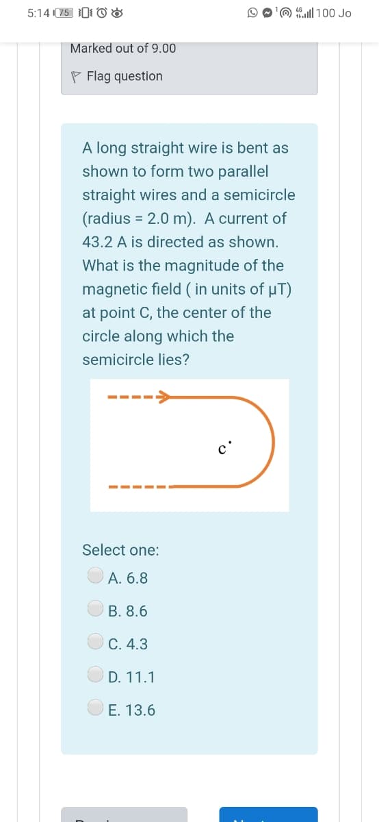 5:14 (75 0 O &
O O'O ll 100 Jo
Marked out of 9.00
P Flag question
A long straight wire is bent as
shown to form two parallel
straight wires and a semicircle
(radius = 2.0 m). A current of
43.2 A is directed as shown.
What is the magnitude of the
magnetic field ( in units of µT)
at point C, the center of the
circle along which the
semicircle lies?
--
с
Select one:
А. 6.8
В. 8.6
С. 4.3
D. 11.1
E. 13.6
