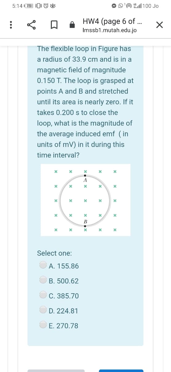 5:14 (75 0 O &
O'@ ull 100 Jo
HW4 (page 6 of ...
Imssb1.mutah.edu.jo
The flexible loop in Figure has
a radius of 33.9 cm and is in a
magnetic field of magnitude
0.150 T. The loop is grasped at
points A and Band stretched
until its area is nearly zero. If it
takes 0.200 s to close the
loop, what is the magnitude of
the average induced emf (in
units of mV) in it during this
time interval?
A
B
Select one:
A. 155.86
B. 500.62
C. 385.70
D. 224.81
E. 270.78
