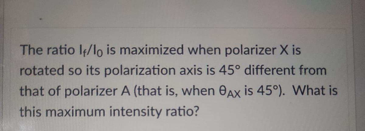 The ratio I/lo is maximized when polarizer X is
rotated so its polarization axis is 45° different from
that of polarizer A (that is, when 0Ax is 45°). What is
this maximum intensity ratio?
