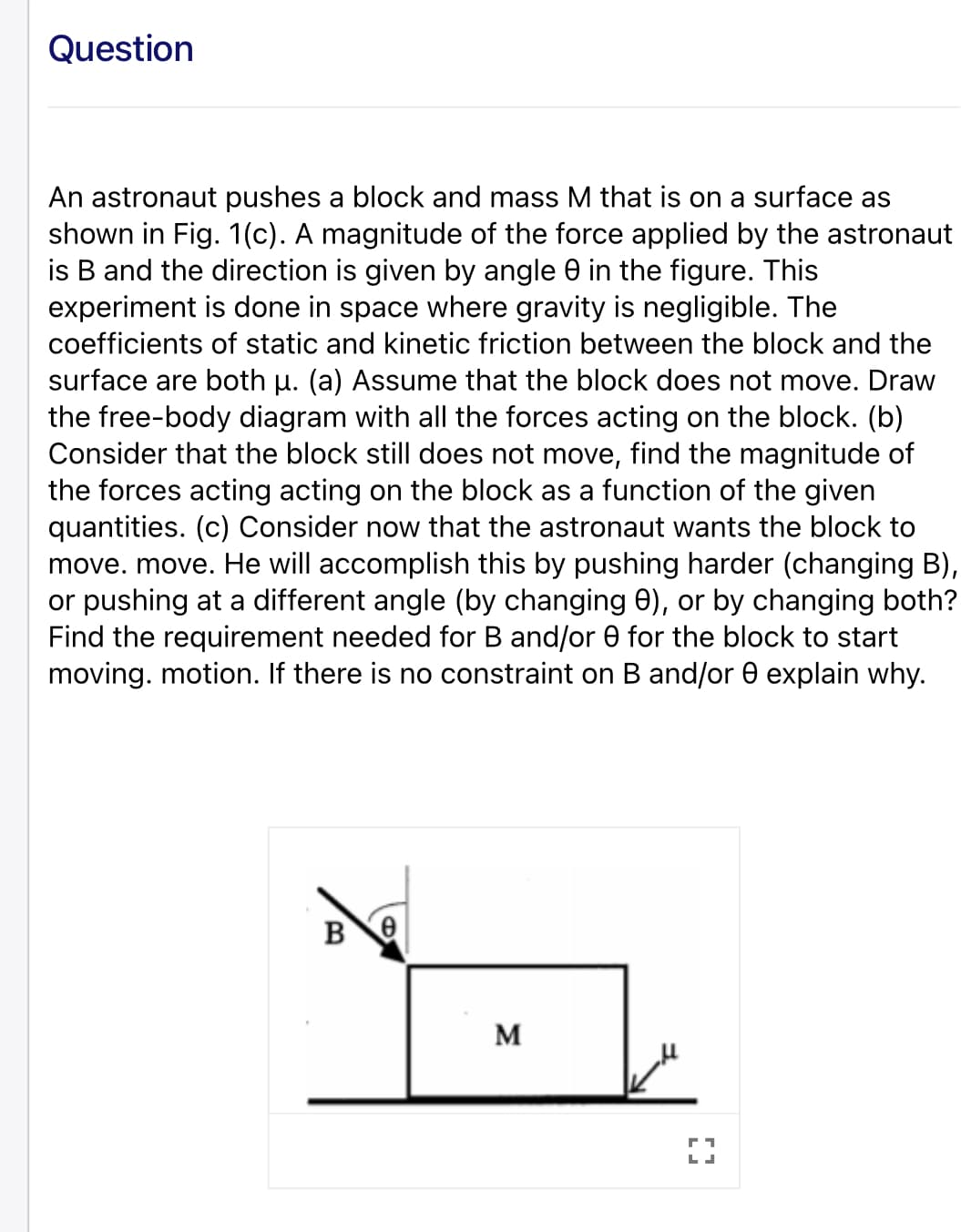Question
An astronaut pushes a block and mass M that is on a surface as
shown in Fig. 1(c). A magnitude of the force applied by the astronaut
is B and the direction is given by angle 0 in the figure. This
experiment is done in space where gravity is negligible. The
coefficients of static and kinetic friction between the block and the
surface are both u. (a) Assume that the block does not move. Draw
the free-body diagram with all the forces acting on the block. (b)
Consider that the block still does not move, find the magnitude of
the forces acting acting on the block as a function of the given
quantities. (c) Consider now that the astronaut wants the block to
move. move. He will accomplish this by pushing harder (changing B),
or pushing at a different angle (by changing 0), or by changing both?
Find the requirement needed for B and/or 0 for the block to start
moving. motion. If there is no constraint on B and/or 0 explain why.
M
