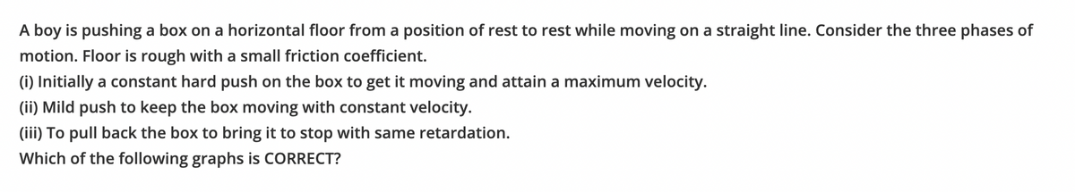 A boy is pushing a box on a horizontal floor from a position of rest to rest while moving on a straight line. Consider the three phases of
motion. Floor is rough with a small friction coefficient.
(i) Initially a constant hard push on the box to get it moving and attain a maximum velocity.
(ii) Mild push to keep the box moving with constant velocity.
(iii) To pull back the box to bring it to stop with same retardation.
Which of the following graphs is CORRECT?
