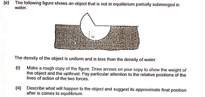 (c) The following figure shows an object that is not in equilibrium partially submerged in
water.
The density of the object is uniform and is less than the density of water.
(i) Make a rough copy of the figure. Draw arrows on your copy to show the weight of
the object and the upthrust. Pay particular attention to the relative positions of the
lines of action of the two forces.
(ii) Describe what will happen to the object and suggest its approximate final position
after is comes to equilibrium.
