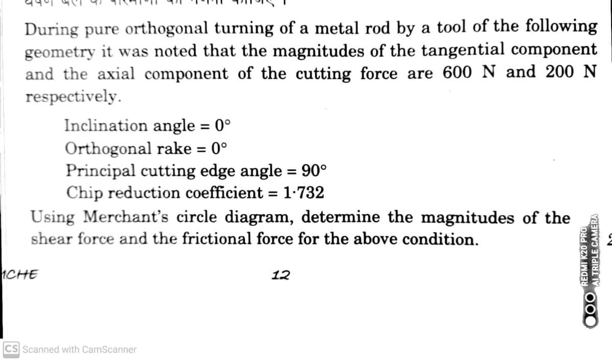 During pure orthogonal turning of a metal rod by a tool of the following
geometry it was noted that the magnitudes of the tangential component
and the axial component of the cutting force are 600 N and 200 N
respectively.
Inclination angle = 0°
Orthogonal rake = 0°
Principal cutting edge angle = 90°
Chip reduction coefficient = 1-732
Using Merchant's circle diagram, determine the magnitudes of the
shear force and the frictional force for the above condition.
%3D
ICHE
12
CS Scanned with CamScanner

