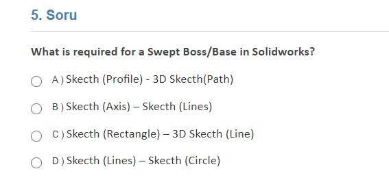 5. Soru
What is required for a Swept Boss/Base in Solidworks?
A) Skecth (Profile) - 3D Skecth(Path)
B) Skecth (Axis) – Skecth (Lines)
C) Skecth (Rectangle) – 3D Skecth (Line)
D) Skecth (Lines) – Skecth (Circle)
