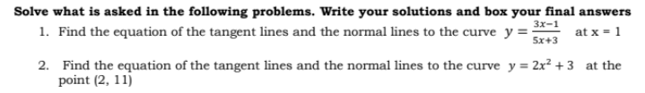 Solve what is asked in the following problems. Write your solutions and box your final answers
1. Find the equation of the tangent lines and the normal lines to the curve y =
3x-1
5x+3
at x = 1
2. Find the equation of the tangent lines and the normal lines to the curve y = 2x² +3 at the
point (2, 11)