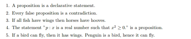 1. A proposition is a declarative statement.
2. Every false proposition is a contradiction.
3. If all fish have wings then horses have hooves.
4. The statement "p: x is a real number such that x² > 0." is a proposition.
5. If a bird can fly, then it has wings. Penguin is a bird, hence it can fly.