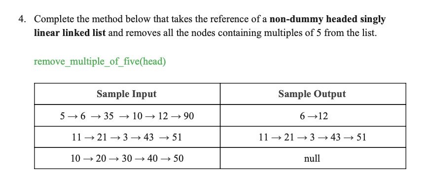 4. Complete the method below that takes the reference of a non-dummy headed singly
linear linked list and removes all the nodes containing multiples of 5 from the list.
remove_multiple_of_five(head)
Sample Input
Sample Output
5 → 6 –
→ 35 → 10 → 12 → 90
6 →12
11 → 21 → 3 → 43 → 51
11 → 21 → 3 → 43 → 51
10 → 20 → 30 → 40 → 50
null
