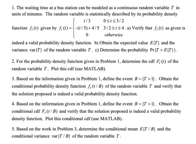 1. The waiting time at a bus station can be modeled as a continuous random variable T in
units of minutes. The random variable is statistically described by its probability density
t/3 0sis3/2
function f, (1) given by f,(t) ={-(t/5)+4/5 3/2<154. a) Verify that f,(1) as given is
otherwise
indeed a valid probability density function. b) Obtain the expected value E{T} and the
variance var{T} of the random variable T. c) Determine the probability Pr{T > E{T}} .
2. For the probability density function given in Problem 1, determine the cdf F, (t) of the
random variable T. Plot this cdf (use MATLAB).
3. Based on the information given in Problem 1, define the event B= {T > 1} . Obtain the
conditional probability density function f,(t / B) of the random variable T and verify that
the solution proposed is indeed a valid probability density function.
4. Based on the information given in Problem 1, define the event B = {T > 1} . Obtain the
conditional cdf F, (t/ B) and verify that the solution proposed is indeed a valid probability
density function. Plot this conditional cdf (use MATLAB).
5. Based on the work in Problem 3, determine the conditional mean E{T / B} and the
conditional variance var{T / B} of the random variable T .
