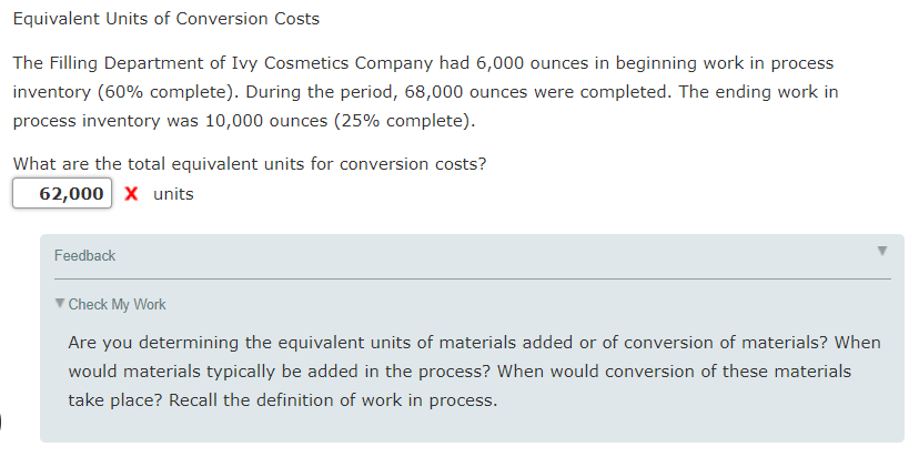 Equivalent Units of Conversion Costs
The Filling Department of Ivy Cosmetics Company had 6,000 ounces in beginning work in process
inventory (60% complete). During the period, 68,000 ounces were completed. The ending work in
process inventory was 10,000 ounces (25% complete).
What are the total equivalent units for conversion costs?
62,000 x units
Feedback
V Check My Work
Are you determining the equivalent units of materials added or of conversion of materials? When
would materials typically be added in the process? When would conversion of these materials
take place? Recall the definition of work in process.
