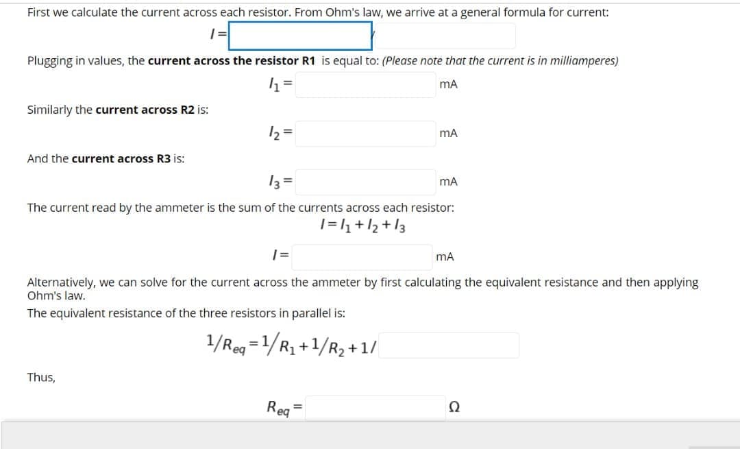 First we calculate the current across each resistor. From Ohm's law, we arrive at a general formula for current:
Plugging in values, the current across the resistor R1 is equal to: (Please note that the current is in milliamperes)
mA
Similarly the current across R2 is:
12 =
mA
And the current across R3 is:
13 =
mA
The current read by the ammeter is the sum of the currents across each resistor:
|=l1+/2 +l3
| =
mA
Alternatively, we can solve for the current across the ammeter by first calculating the equivalent resistance and then applying
Ohm's law.
The equivalent resistance of the three resistors in parallel is:
1/Reg =1/R, +1/R2 + 1/
Thus,
Rea
Ω
%3D
