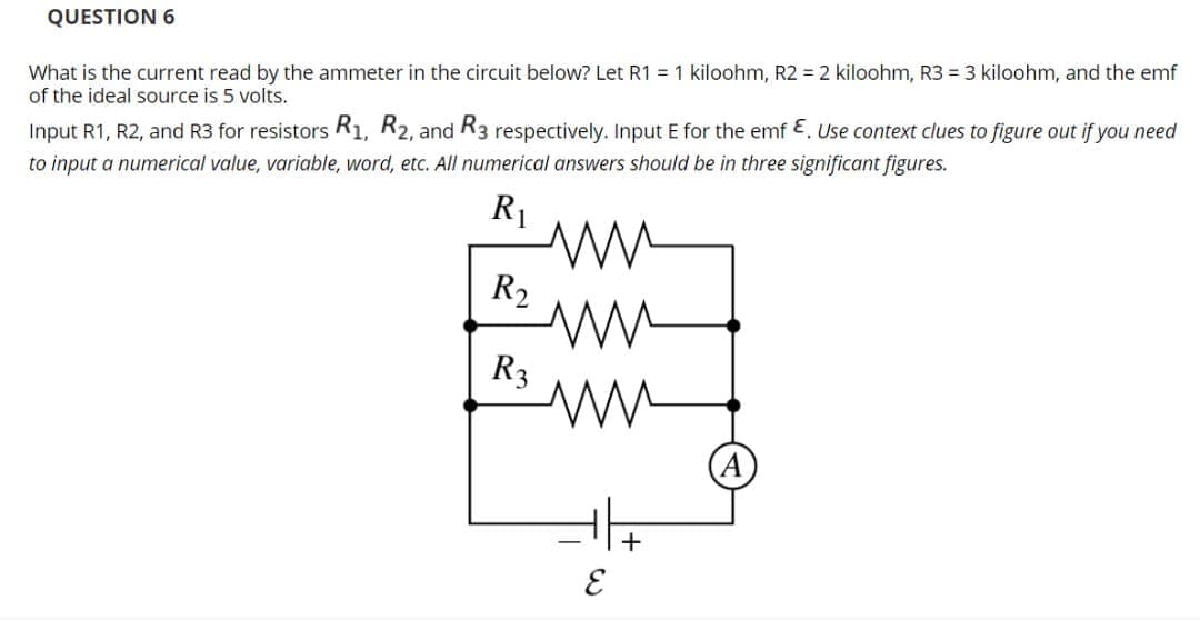 QUESTION 6
What is the current read by the ammeter in the circuit below? Let R1 = 1 kiloohm, R2 = 2 kiloohm, R3 = 3 kiloohm, and the emf
of the ideal source is 5 volts.
Input R1, R2, and R3 for resistors R1, R2, and R3 respectively. Input E for the emf E. Use context clues to figure out if you need
to input a numerical value, variable, word, etc. All numerical answers should be in three significant figures.
R1
R2
R3
