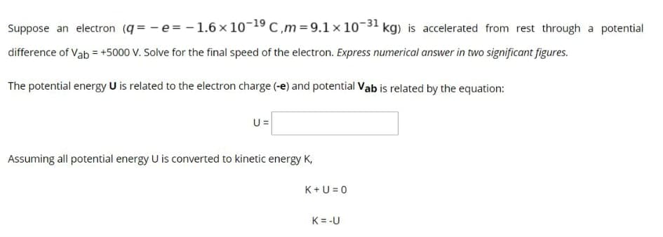 Suppose an electron (q= - e= - 1.6 × 10-19 C,m= 9.1 x 10-31 kg) is accelerated from rest through a potential
difference of Vab = +5000 V. Solve for the final speed of the electron. Express numerical answer in two significant figures.
The potential energy U is related to the electron charge (-e) and potential Vab is related by the equation:
U =
Assuming all potential energy U is converted to kinetic energy K,
K+U = 0
K= -U
