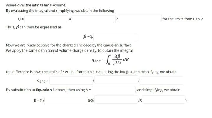 where dV is the infinitesimal volume.
By evaluating the integral and simplifying, we obtain the following
Q=
R
for the limits from 0 to R
Thus, B can then be expressed as
B =QI
Now we are ready to solve for the charged enclosed by the Gaussian surface.
We apply the same definition of volume charge density, to obtain the integral
3B
„3/2
lenc =
Ap-
the difference is now, the limits of r will be from 0 to r. Evaluating the integral and simplifying, we obtain
denc =
By substitution to Equation 1 above, then using A =
,and simplifying, we obtain
E = (1/
XQr
/R
