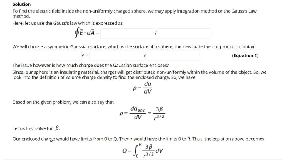 Solution
To find the electric field inside the non-uniformly charged sphere, we may apply integration method or the Gauss's Law
method.
Here, let us use the Gauss's law which is expressed as
fĒ - dÃ =
We will choose a symmetric Gaussian surface, which is the surface of a sphere, then evaluate the dot product to obtain
A =
(Equation 1)
The issue however is how much charge does the Gaussian surface encloses?
Since, our sphere is an insulating material, charges will get distributed non-uniformly within the volume of the object. So, we
look into the definition of volume charge density to find the enclosed charge. So, we have
dq
dV
Based on the given problem, we can also say that
dqenc
p=
3B
dV
p312
Let us first solve for B.
Our enclosed charge would have limits from 0 to Q. Then r would have the limits 0 to R. Thus, the equation above becomes
.R
3B
dV
p3/2
Q =
