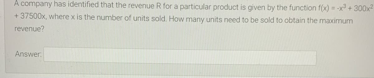 A company has identified that the revenue R for a particular product is given by the function f(x) = -x³ + 300x²
%3D
+37500x, where x is the number of units sold. How many units need to be sold to obtain the maximum
revenue?
Answer:
