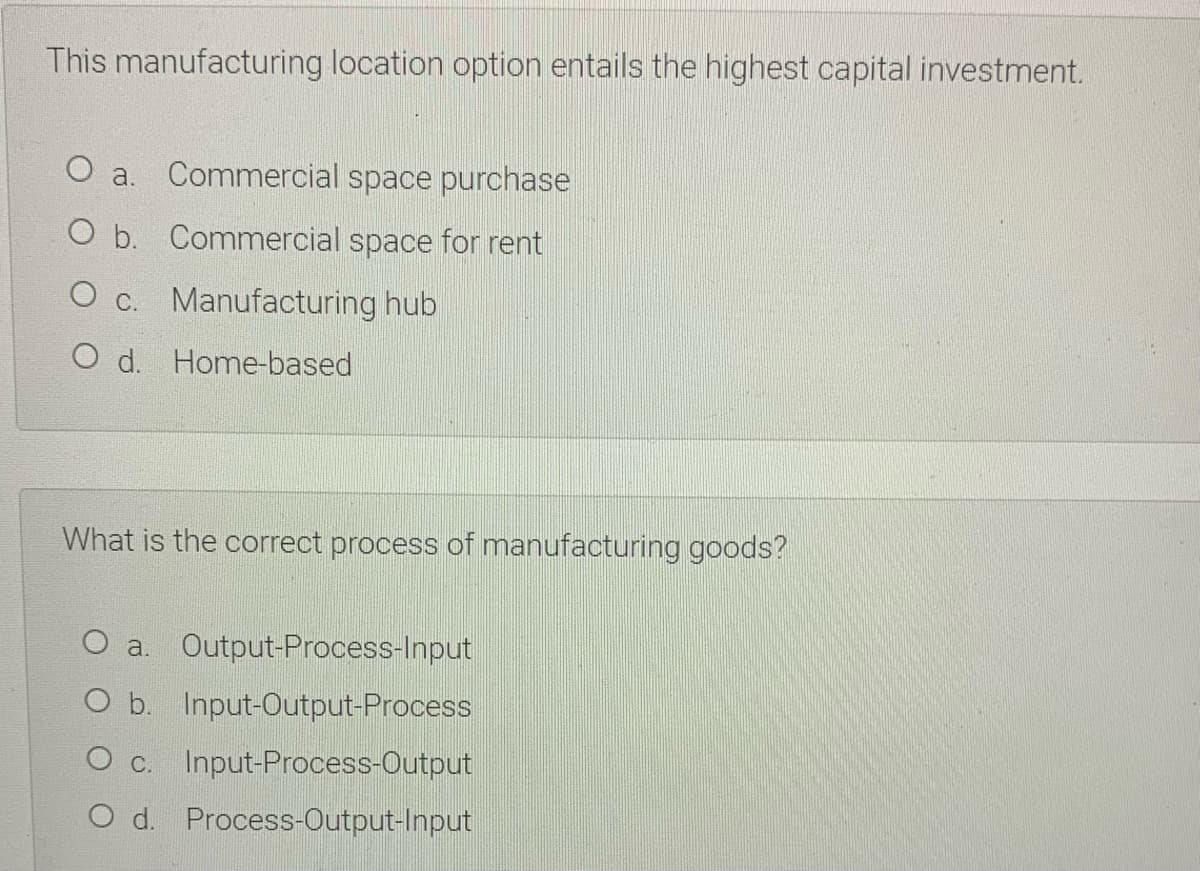 This manufacturing location option entails the highest capital investment.
O a. Commercial space purchase
O b. Commercial space for rent
O c. Manufacturing hub
O d. Home-based
What is the correct process of manufacturing goods?
O a. Output-Process-Input
O b. Input-Output-Process
O c.
Input-Process-Output
O d. Process-Output-Input

