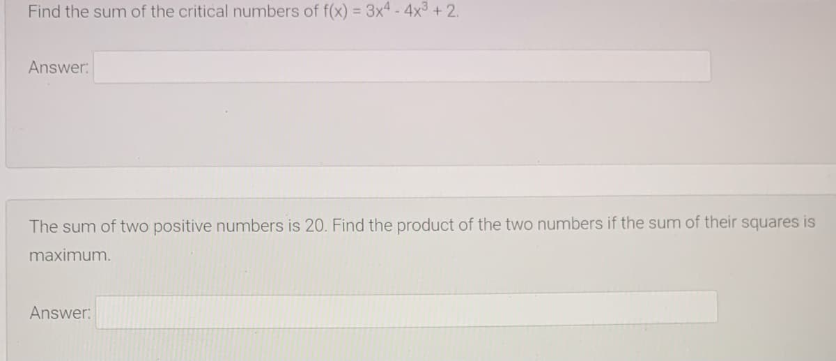 Find the sum of the critical numbers of f(x) = 3x4 - 4x3 + 2.
Answer:
The sum of two positive numbers is 20. Find the product of the two numbers if the sum of their squares is
maximum.
Answer:
