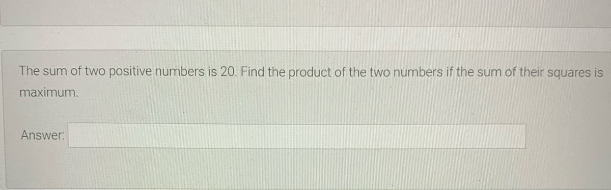 The sum of two positive numbers is 20. Find the product of the two numbers if the sum of their squares is
maximum.
Answer:

