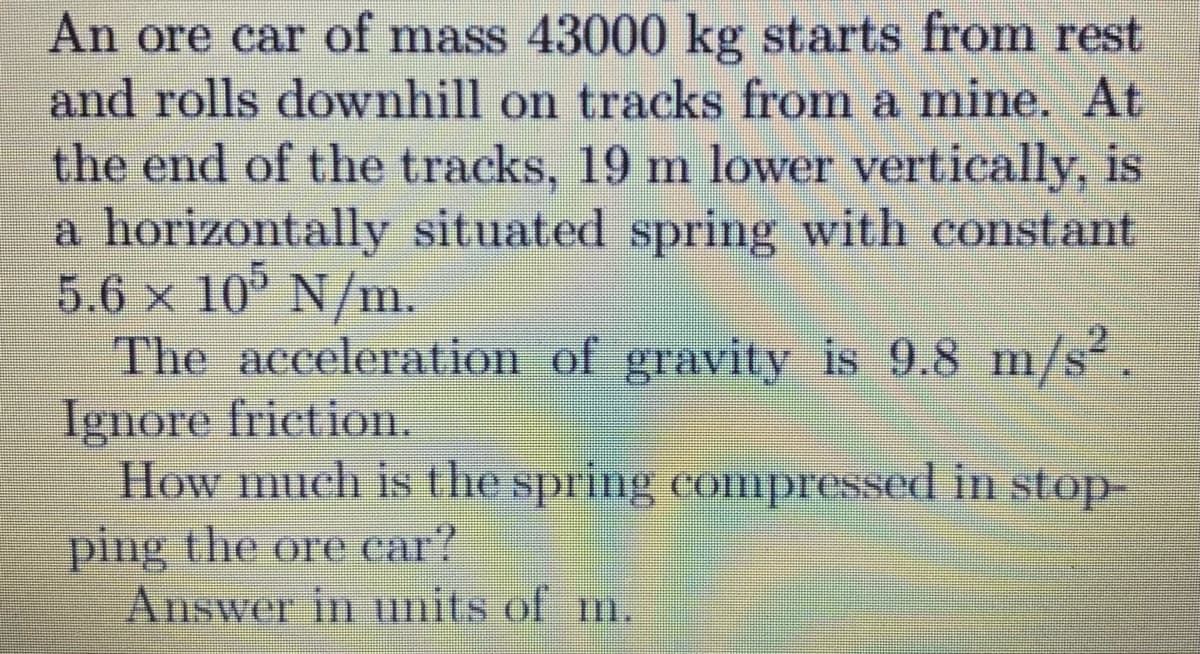 An ore car of mass 43000 kg starts from rest
and rolls downhill on tracks from a mine. At
the end of the tracks, 19 m lower vertically, is
a horizontally situated spring with constant
5.6 x 10° N/m.
The acceleration of gravity is 9.8 m/s.
Ignore frietion.
How much is the spring compressed in stop-
ping the ore car?
Answer in units of m.
Ilm
