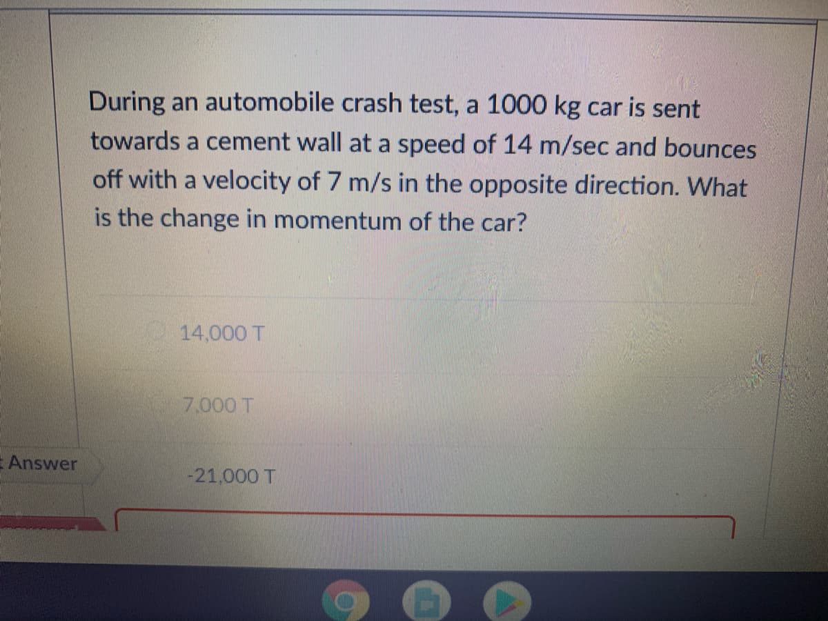 During an automobile crash test, a 1000 kg car is sent
towards a cement wall at a speed of 14 m/sec and bounces
off with a velocity of 7 m/s in the opposite direction. What
is the change in momentum of the car?
14,000 T
7,000 T
EAnswer
-21,000 T
