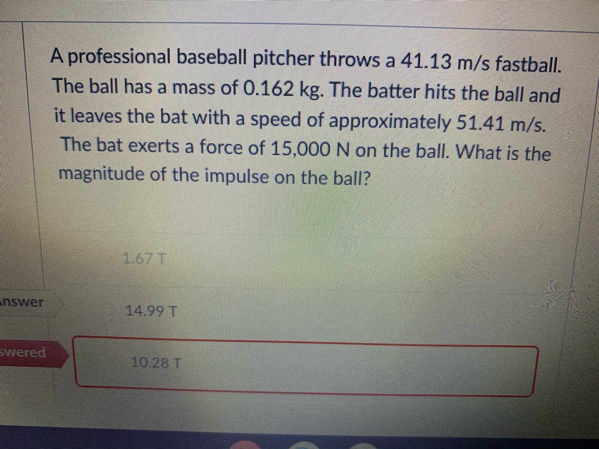 A professional baseball pitcher throws a 41.13 m/s fastball.
The ball has a mass of 0.162 kg. The batter hits the ball and
it leaves the bat with a speed of approximately 51.41 m/s.
The bat exerts a force of 15,000 N on the ball. What is the
magnitude of the impulse on the ball?
1.67 T
nswer
14.99 T
swered
10.28 T
