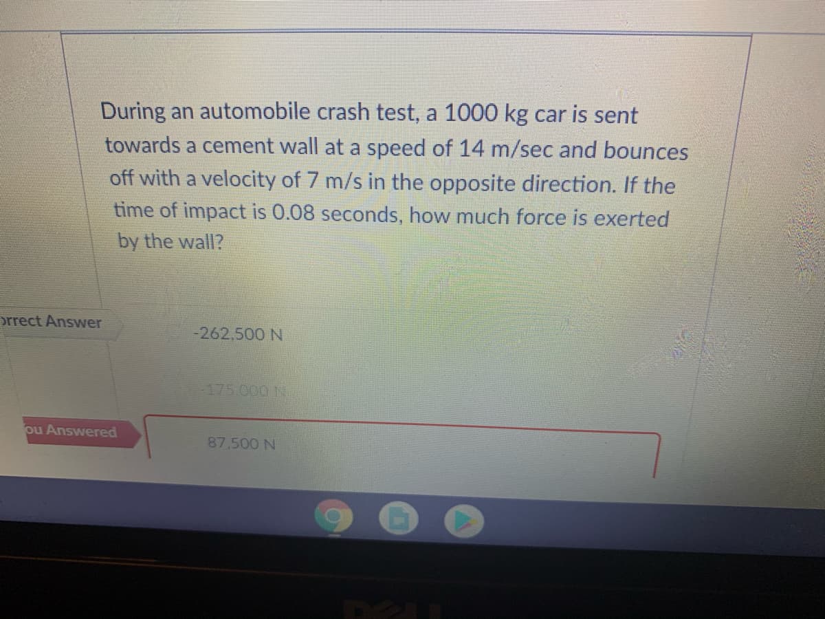 During an automobile crash test, a 1000 kg car is sent
towards a cement wall at a speed of 14 m/sec and bounces
off with a velocity of 7 m/s in the opposite direction. If the
time of impact is 0.08 seconds, how much force is exerted
by the wall?
orrect Answer
-262,500 N
-175.000 N
ou Answered
87,500 N
