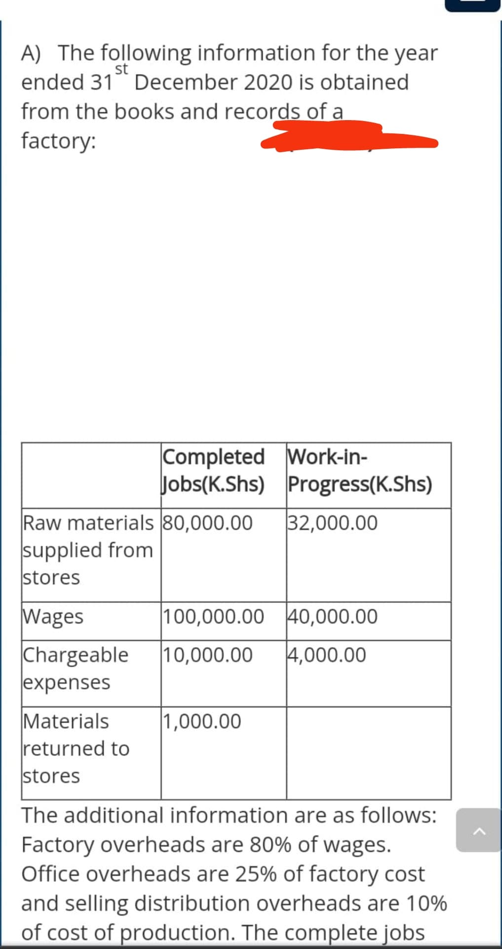 A) The following information for the year
ended 31 December 2020 is obtained
from the books and records of a
factory:
st
Completed Work-in-
Jobs(K.Shs) Progress(K.Shs)
Raw materials 80,000.00
32,000.00
supplied from
stores
100,000.00 40,000.00
Wages
Chargeable
expenses
|10,000.00
4,000.00
1,000.00
Materials
returned to
stores
The additional information are as follows:
Factory overheads are 80% of wages.
Office overheads are 25% of factory cost
and selling distribution overheads are 10%
of cost of production. The complete jobs
