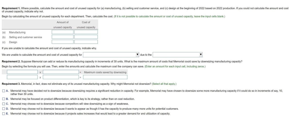 Requirement 1. Where possible, calculate the amount and cost of unused capacity for (a) manufacturing, (b) selling and customer service, and (c) design at the beginning of 2022 based on 2022 production. If you could not calculate the amount and cost
of unused capacity, indicate why not.
Begin by calculating the amount of unused capacity for each department. Then, calculate the cost. (If it is not possible to calculate the amount or cost of unused capacity, leave the input cells blank.)
Amount of
Cost of
unused capacity
unused capacity
(а)
Manufacturing
(b)
Selling and customer service
(c)
Design
If you are unable to calculate the amount and cost of unused capacity, indicate why.
We are unable to calculate the amount and cost of unused capacity for
V due to the
Requirement 2. Suppose Memorial can add or reduce its manufacturing capacity in increments of 30 units. What is the maximum amount of costs that Memorial could save by downsizing manufacturing capacity?
Begin by selecting the formula you will use. Then, enter the amounts and calculate the maximum cost the company can save. (Enter an amount for each input cell, including zeros.)
Maximum costs saved by downsizing
Requirement 3. Memorial, in fact, does not eliminate any of its unused manufacturing capacity. Why might Memorial not downsize? (Select all that apply.)
O A. Memorial may have decided not to downsize because downsizing requires a significant reduction in capacity. For example, Memorial may have chosen to downsize some more manufacturing capacity if it could do so in increments of say, 10,
rather than 30 units.
B. Memorial may be focused on product differentiation, which is key to its strategy, rather than on cost reduction.
C. Memorial may choose not to downsize because competitors will view downsizing as a sign
weakness.
D. Memorial may choose not to downsize because it wants to appear as though it has the capacity to produce many more units for potential customers.
E. Memorial may choose not to downsize because it projects sales increases that would lead to a greater demand for and utilization of capacity.
O O O O
