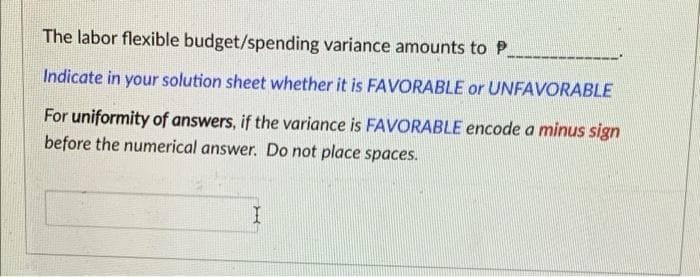 The labor flexible budget/spending variance amounts to P.
Indicate in your solution sheet whether it is FAVORABLE or UNFAVORABLE
For uniformity of answers, if the variance is FAVORABLE encode a minus sign
before the numerical answer. Do not place spaces.
