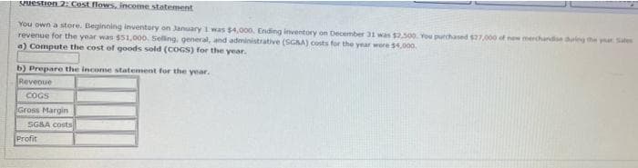 Puestion 2: Cost flows, income statement
You own a store. Beginning inventory on January 1 was $4,000. Ending inventory on December 31 was $2.500. You purchased $27000 of new merchande dung the ya Sales
revenue for the year was $51,000. Selling, general, and adeministrative (SGAA) costs for the year were $4,00o.
a) Compute the cost of goods sold (COGS) for the year.
b) Prepare the income statement for the year.
Reveoue
COGS
Gross Margin
SGBA costs
Profit
