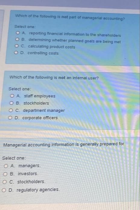 Which of the following is not part of managerial accounting?
Select one:
O A. reporting financial information to the shareholders
O B. determining whether planned goals are being met
OC. calculating product costs
OD controlling costs
Which of the following is not an internal user?
Select one:
O A staff employees
O B. stockholders
OC. department manager
O D. corporate officers
Managerial accounting information is generally prepared for
Select one:
O A. managers.
O B. investors.
OC. stockholders.
O D. regulatory agencies.

