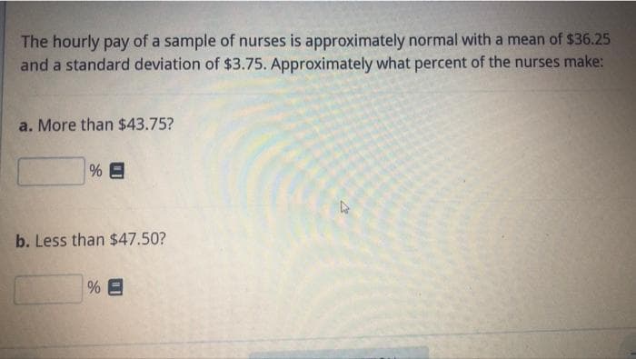 The hourly pay of a sample of nurses is approximately normal with a mean of $36.25
and a standard deviation of $3.75. Approximately what percent of the nurses make:
a. More than $43.75?
b. Less than $47.50?
