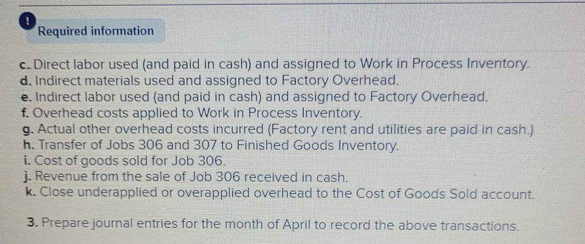 Required information
c. Direct labor used (and paid in cash) and assigned to Work in Process Inventory.
d. Indirect materials used and assigned to Factory Overhead.
e. Indirect labor used (and paid in cash) and assigned to Factory Overhead.
f. Overhead costs applied to Work in Process Inventory.
g. Actual other overhead costs incurred (Factory rent and utilities are paid in cash)
h. Transfer of Jobs 306 and 307 to Finished Goods Inventory.
i. Cost of goods sold for Job 306.
i. Revenue from the sale of Job 306 received in cash.
k. Close underapplied or overapplied overhead to the Cost of Goods Sold account.
3. Prepare journal entries for the month of April to record the above transactions.
