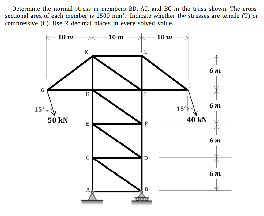 Determine the normal stress in members BD, AC, and BC in the truss shown. The cross-
sectional area of each member is 1500 mm². Indicate whether the stresses are tensile (T) or
compressive (C). Use 2 decimal places in every solved value.
-10 m
10 m
10 m
K
6 т
G
H
6 т
15°
15°
50 kN
40 kN
E
F
6 т
D
бт
A
B
