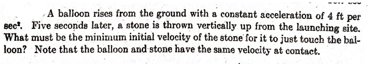 A balloon rises from the ground with a constant acceleration of 4 ft per
sec'. Five seconds later, a stone is thrown vertically up from the launching site.
What must be the minimum initial velocity of the stone' for it to just touch the bal-
loon? Note that the balloon and stone have the same velocity at contact.
