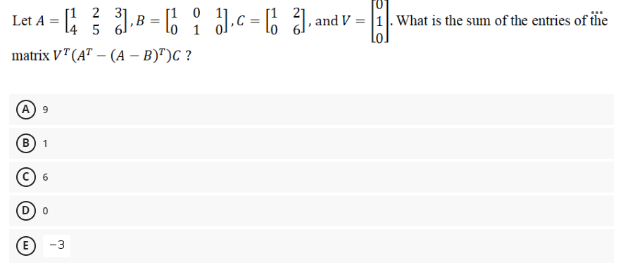 [1 0
1
2 31
[1
l4 5 6
l.c = 6 1, and V = |1|. What is the sum of the entries of ihe
Let A
B =
matrix VT (A" – (A – B)")C ?
(А) 9
(B
c) 6
D o
E)
-3
