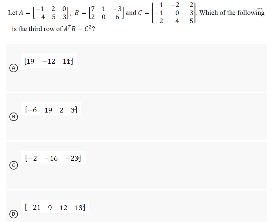 1
-2
= [ 9. B = Jand C =
-1 2 01
4 5 3
[7 1
12
-3
21
3. Which of the following
|
Let A
-1
2
4
5]
is the third row of A" B – C?
[19 -12 1r]
(A
[-6 19 2 3]
B
[-2 -16 -23}
[-21 9
(D
12 13]
