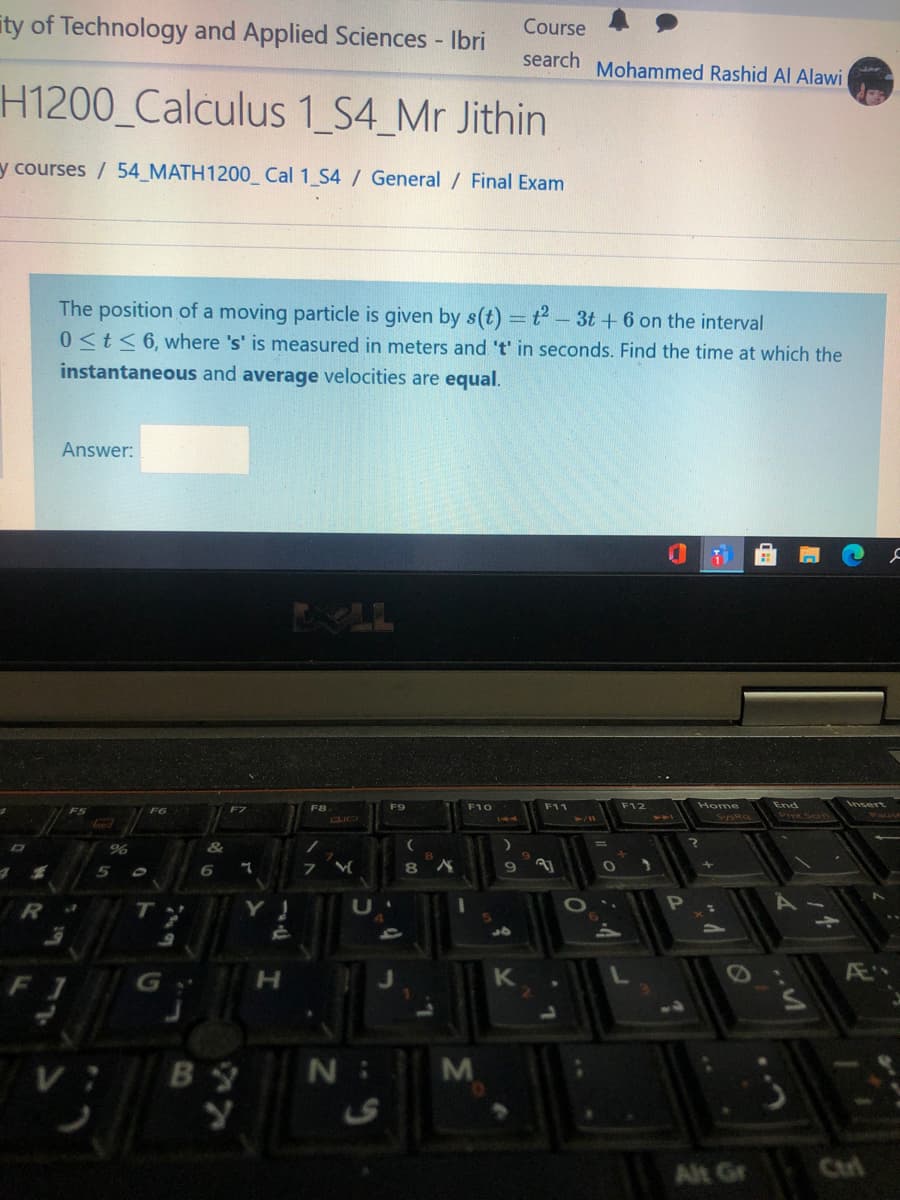 ity of Technology and Applied Sciences - Ibri
Course
search Mohammed Rashid Al Alawi
H1200_Calculus 1 S4_Mr Jithin
y courses / 54_MATH1200_Cal 1 S4 / General / Final Exam
The position of a moving particle is given by s(t) = t - 3t + 6 on the interval
0<t<6, where 's' is measured in meters and 't' in seconds. Find the time at which the
%3D
instantaneous and average velocities are equal.
Answer:
LL
F7
F8
F9
F10
F11
F12
Home
End
Insert
CLIC
SysRa
Prt Scrn
6.
OP
R
to
F1
H.
N :
M
Alt Gr
Cul
